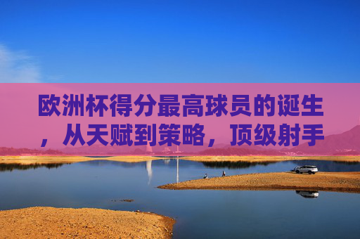 欧洲杯得分最高球员的诞生,从天赋到策略,顶级射手的得分密码,欧洲杯得分王诞生,顶级射手的天赋与策略密码