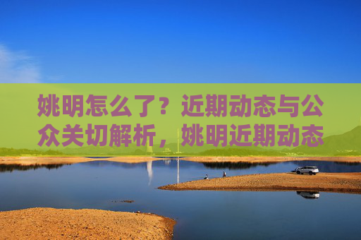 姚明怎么了？近期动态与公众关切解析，姚明近期动态引公众关切