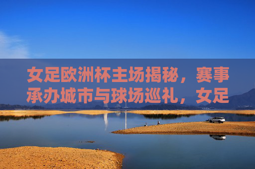 女足欧洲杯主场揭秘，赛事承办城市与球场巡礼，女足欧洲杯主场揭秘，承办城市与球场巡礼