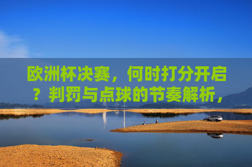 欧洲杯决赛,何时打分开启?判罚与点球的节奏解析,欧洲杯决赛,点球大战开启时间与判罚节奏解析
