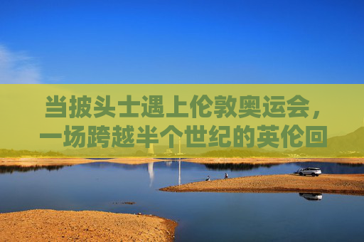 当披头士遇上伦敦奥运会,一场跨越半个世纪的英伦回响,披头士遇上伦敦奥运,半世纪英伦回响