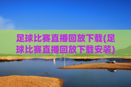 足球比赛直播回放下载(足球比赛直播回放下载安装)足球比赛直播回放下载