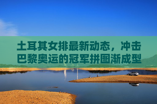土耳其女排最新动态,冲击巴黎奥运的冠军拼图渐成型,土耳其女排冲击巴黎奥运冠军拼图渐成型