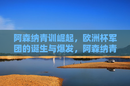 阿森纳青训崛起,欧洲杯军团的诞生与爆发,阿森纳青训崛起,欧洲杯军团诞生与爆发
