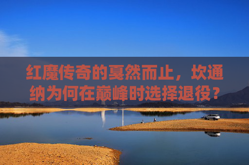 红魔传奇的戛然而止,坎通纳为何在巅峰时选择退役?红魔传奇坎通纳,巅峰戛然而止之谜