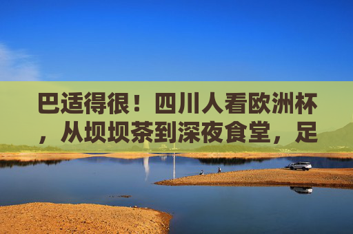 巴适得很!四川人看欧洲杯,从坝坝茶到深夜食堂,足球与火锅的激情碰撞,巴适得很!欧洲杯遇上四川火锅,坝坝茶里的足球狂欢