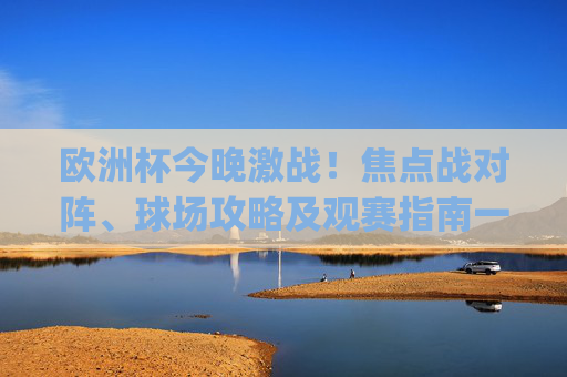 欧洲杯今晚激战!焦点战对阵、球场攻略及观赛指南一文get,欧洲杯今晚激战!焦点对阵、球场攻略及观赛指南一文get