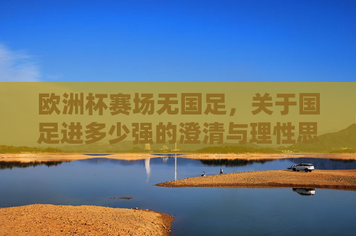 欧洲杯赛场无国足,关于国足进多少强的澄清与理性思考,欧洲杯无国足,进多少强的澄清与理性思考