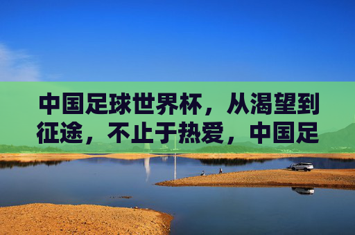 中国足球世界杯,从渴望到征途,不止于热爱,中国足球世界杯,从渴望到征途,不止于热爱