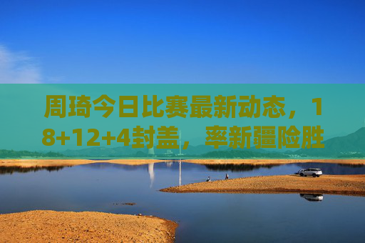 周琦今日比赛最新动态,18+12+4封盖,率新疆险胜广东,内线统治力依旧,周琦18+12+4封盖率新疆险胜广东 内线统治力依旧