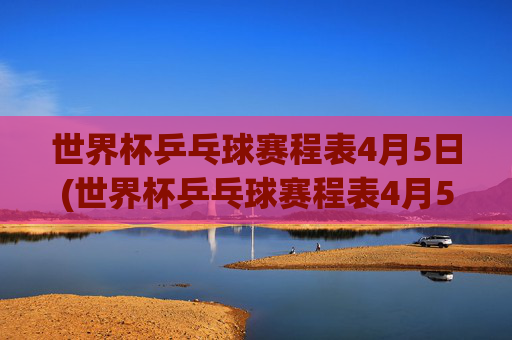 世界杯乒乓球赛程表4月5日(世界杯乒乓球赛程表4月5日直播)世界杯乒乓球赛程表4月5日（直播）