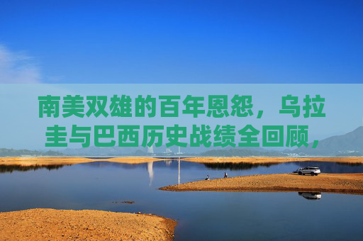 南美双雄的百年恩怨，乌拉圭与巴西历史战绩全回顾，乌拉圭与巴西，南美双雄百年恩怨及历史战绩全回顾