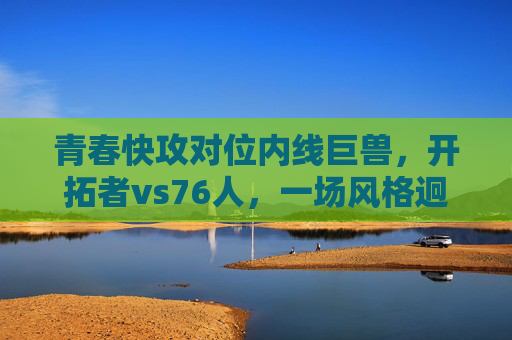 青春快攻对位内线巨兽,开拓者vs76人,一场风格迥异的篮球盛宴,青春快攻VS内线巨兽!开拓者vs76人上演风格迥异篮球盛宴