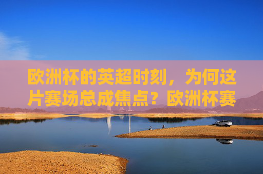 欧洲杯的英超时刻,为何这片赛场总成焦点?欧洲杯赛场,英超为何总成焦点?
