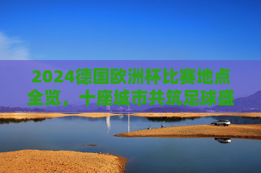 2024德国欧洲杯比赛地点全览，十座城市共筑足球盛宴，2024德国欧洲杯，十座城市共筑足球盛宴