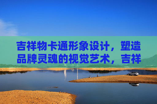吉祥物卡通形象设计，塑造品牌灵魂的视觉艺术，吉祥物设计，塑造品牌灵魂的视觉艺术