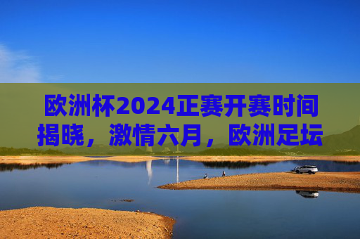 欧洲杯2024正赛开赛时间揭晓，激情六月，欧洲足坛盛宴即将启幕，欧洲杯2024正赛开赛时间揭晓 六月激情盛宴启幕