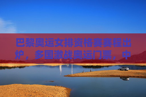 巴黎奥运女排资格赛赛程出炉,多国激战奥运门票,中国女排关键战役解析,巴黎奥运女排资格赛赛程出炉,多国激战奥运门票,中国女排关键战役解析