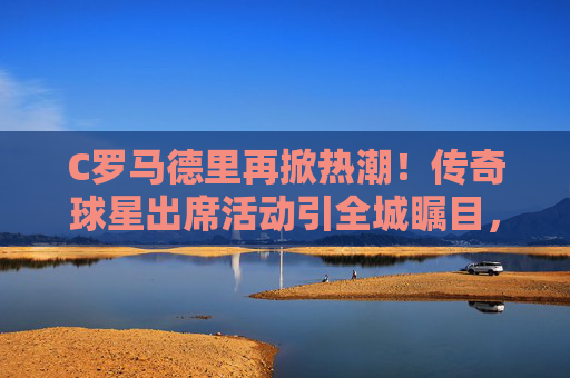 C罗马德里再掀热潮!传奇球星出席活动引全城瞩目,罗马德里再掀热潮!传奇球星出席引全城瞩目