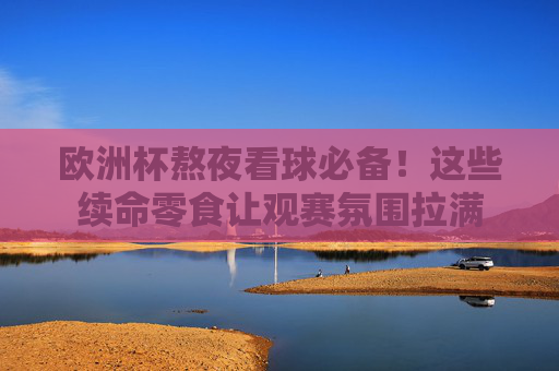欧洲杯熬夜看球必备!这些续命零食让观赛氛围拉满