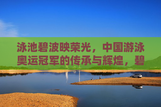 泳池碧波映荣光，中国游泳奥运冠军的传承与辉煌，碧波荣光传，中国游泳奥运冠军的传承与辉煌