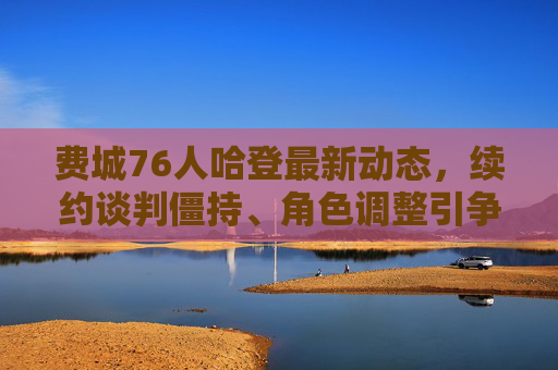 费城76人哈登最新动态,续约谈判僵持、角色调整引争议,未来走向成焦点,哈登续约僵持、角色调整引争议,76人未来走向成焦点