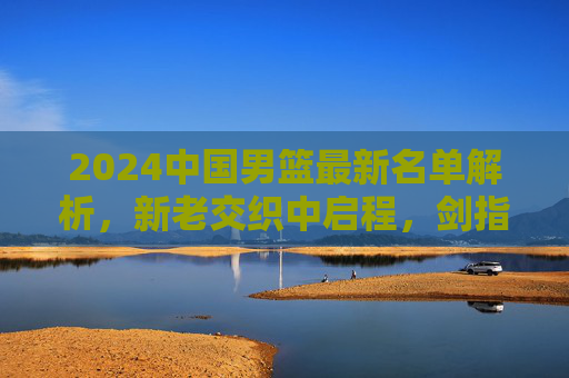 2024中国男篮最新名单解析，新老交织中启程，剑指亚洲新征程，2024中国男篮名单解析，新老交织启程，剑指亚洲新征程