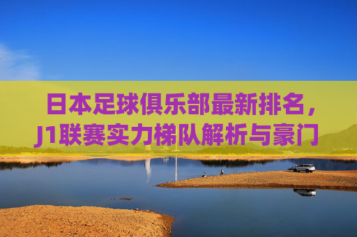 日本足球俱乐部最新排名,J1联赛实力梯队解析与豪门兴衰史,日本J1联赛最新排名,实力梯队解析与豪门兴衰史