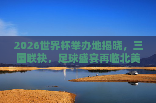 2026世界杯举办地揭晓，三国联袂，足球盛宴再临北美，2026世界杯三国联袂主办 足球盛宴再临北美