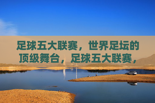 足球五大联赛,世界足坛的顶级舞台,足球五大联赛,世界足坛顶级舞台