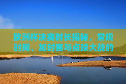 欧洲杯决赛时长揭秘，常规时间、加时赛与点球大战的时间规则，欧洲杯决赛时长规则揭秘，常规时间、加时赛与点球大战