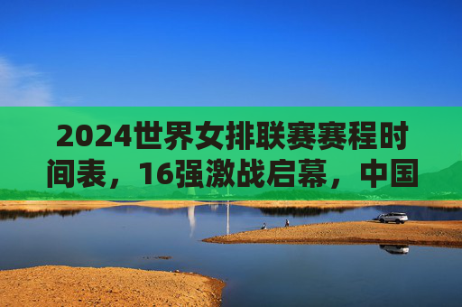2024世界女排联赛赛程时间表，16强激战启幕，中国女排剑指总决赛巅峰，2024世界女排联赛16强激战启幕 中国女排剑指总决赛巅峰