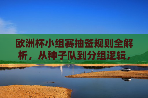 欧洲杯小组赛抽签规则全解析,从种子队到分组逻辑,欧洲杯小组赛抽签规则全解析,从种子队到分组逻辑