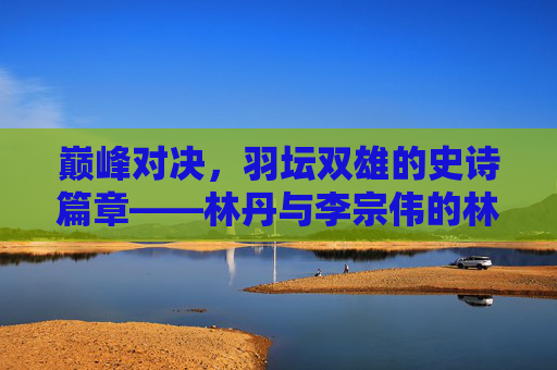 巅峰对决，羽坛双雄的史诗篇章——林丹与李宗伟的林李大战，林李大战，羽坛双雄的巅峰对决