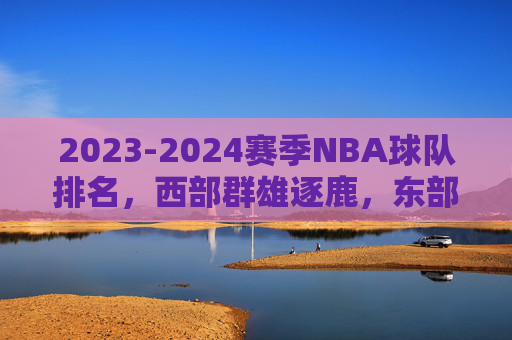 2023-2024赛季NBA球队排名,西部群雄逐鹿,东部凯尔特人一骑绝尘,2023-2024赛季NBA排名,西部群雄逐鹿,东部凯尔特人一骑绝尘