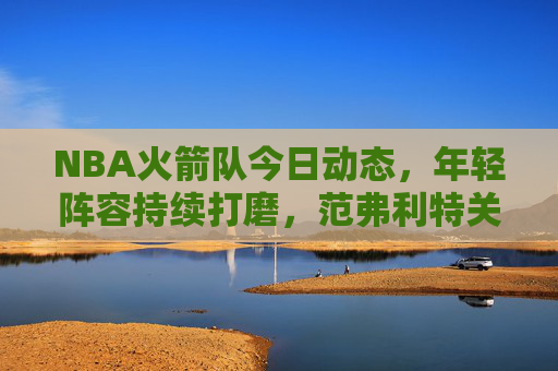 NBA火箭队今日动态，年轻阵容持续打磨，范弗利特关键球引领逆转胜，NBA火箭队今日逆转胜 范弗利特关键球引领年轻阵容打磨