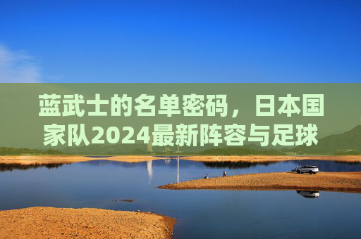 蓝武士的名单密码,日本国家队2024最新阵容与足球哲学,蓝武士2024,最新阵容与足球哲学密码