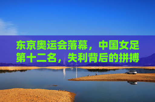 东京奥运会落幕，中国女足第十二名，失利背后的拼搏与未来，东京奥运落幕，中国女足第十二名，拼搏为墨，未来可期