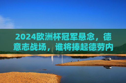 2024欧洲杯冠军悬念,德意志战场,谁将捧起德劳内杯?2024欧洲杯德意志战场,谁将捧起德劳内杯?