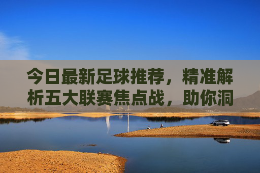 今日最新足球推荐,精准解析五大联赛焦点战,助你洞察赛场风向,今日五大联赛焦点战推荐,精准解析赛场风向