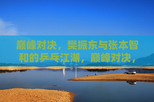 巅峰对决,樊振东与张本智和的乒乓江湖,巅峰对决,樊振东与张本智和的乒乓江湖
