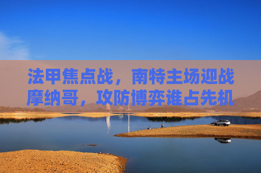 法甲焦点战，南特主场迎战摩纳哥，攻防博弈谁占先机？法甲焦点战，南特主场迎战摩纳哥，攻防博弈谁占先机