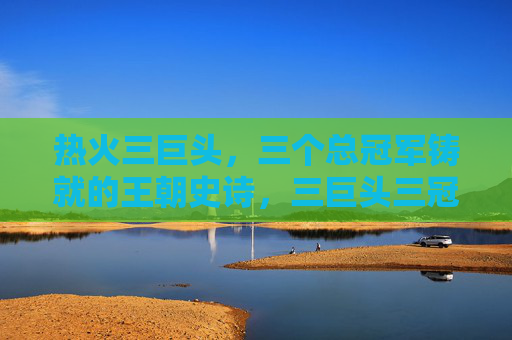 热火三巨头,三个总冠军铸就的王朝史诗,三巨头三冠,热火王朝史诗