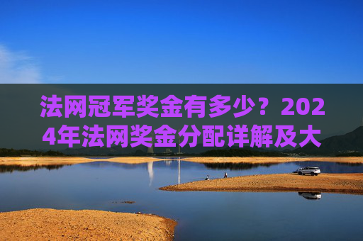 法网冠军奖金有多少?2024年法网奖金分配详解及大满贯奖金对比,2024年法网冠军奖金与大满贯奖金分配详解