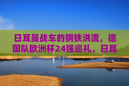 日耳曼战车的钢铁洪流，德国队欧洲杯24强巡礼，日耳曼战车的钢铁洪流，欧洲杯24强巡礼