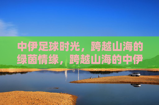 中伊足球时光，跨越山海的绿茵情缘，跨越山海的中伊足球情缘