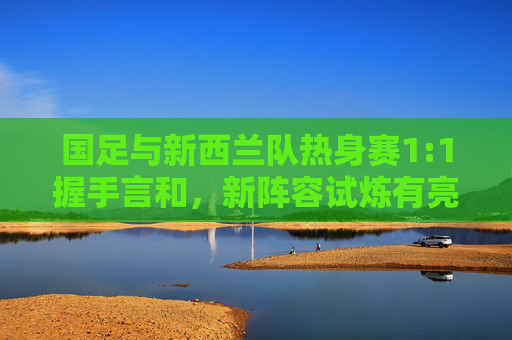 国足与新西兰队热身赛1:1握手言和,新阵容试炼有亮点,攻防平衡仍待打磨,国足新阵热身赛1:1战平新西兰,攻防平衡待打磨