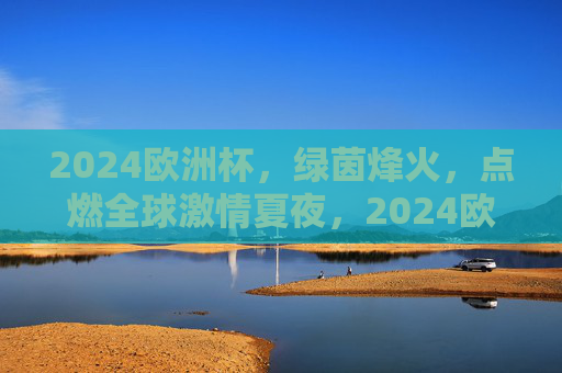 2024欧洲杯，绿茵烽火，点燃全球激情夏夜，2024欧洲杯绿茵烽火点燃全球激情夏夜