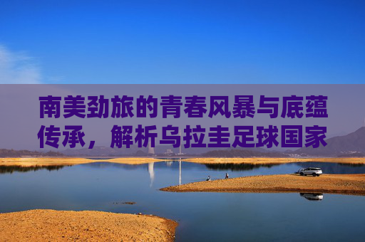 南美劲旅的青春风暴与底蕴传承,解析乌拉圭足球国家队阵容,南美劲旅乌拉圭,青春风暴与底蕴传承的阵容解析