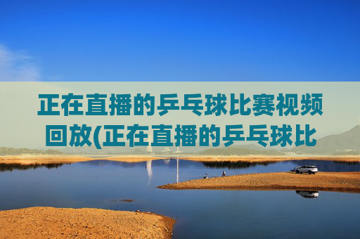 正在直播的乒乓球比赛视频回放(正在直播的乒乓球比赛视频回放在哪看)